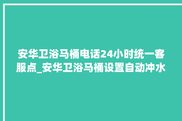 安华卫浴马桶电话24小时统一客服点_安华卫浴马桶设置自动冲水 。马桶