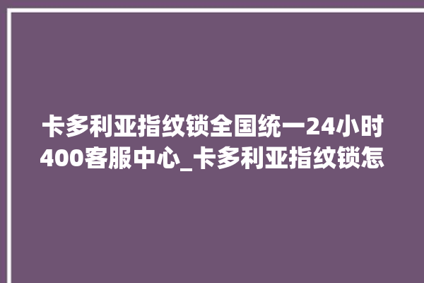 卡多利亚指纹锁全国统一24小时400客服中心_卡多利亚指纹锁怎么恢复出厂设置 。多利亚