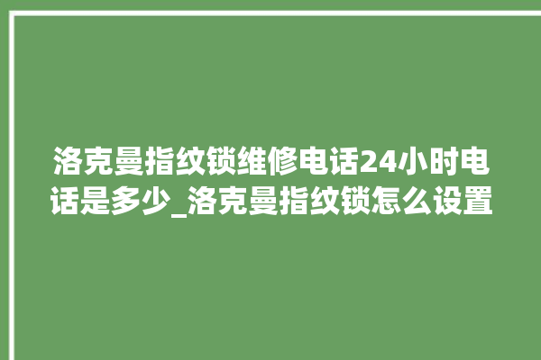 洛克曼指纹锁维修电话24小时电话是多少_洛克曼指纹锁怎么设置指纹 。洛克