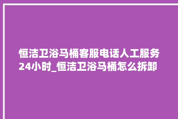 恒洁卫浴马桶客服电话人工服务24小时_恒洁卫浴马桶怎么拆卸 。马桶