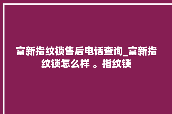 富新指纹锁售后电话查询_富新指纹锁怎么样 。指纹锁