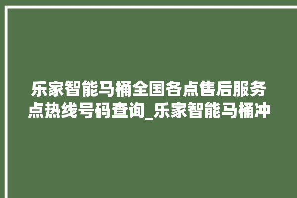 乐家智能马桶全国各点售后服务点热线号码查询_乐家智能马桶冲水感应怎么调 。马桶