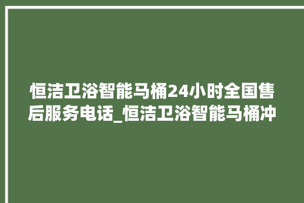 恒洁卫浴智能马桶24小时全国售后服务电话_恒洁卫浴智能马桶冲水量怎么调节 。马桶