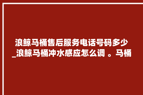 浪鲸马桶售后服务电话号码多少_浪鲸马桶冲水感应怎么调 。马桶