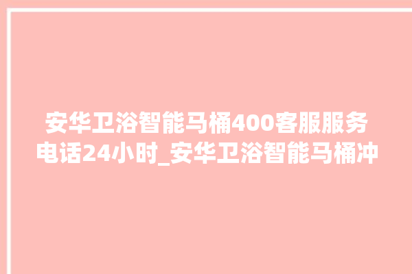 安华卫浴智能马桶400客服服务电话24小时_安华卫浴智能马桶冲水无力怎么解决 。马桶