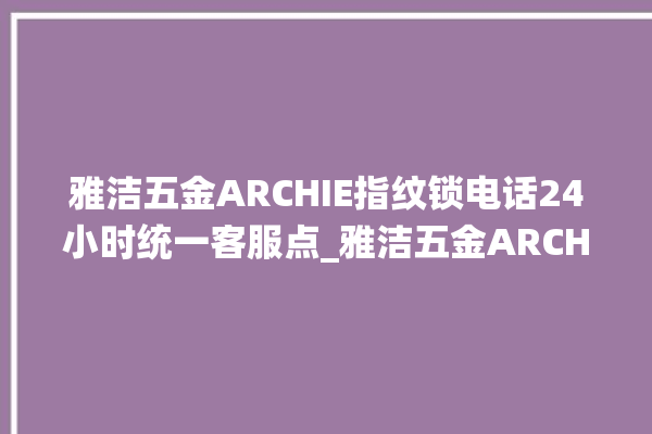 雅洁五金ARCHIE指纹锁电话24小时统一客服点_雅洁五金ARCHIE指纹锁说明书图解 。指纹锁