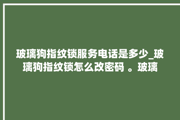 玻璃狗指纹锁服务电话是多少_玻璃狗指纹锁怎么改密码 。玻璃