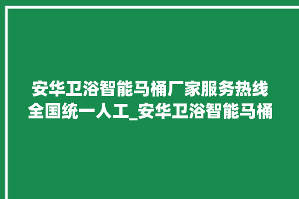 安华卫浴智能马桶厂家服务热线全国统一人工_安华卫浴智能马桶冲水感应怎么调 。马桶