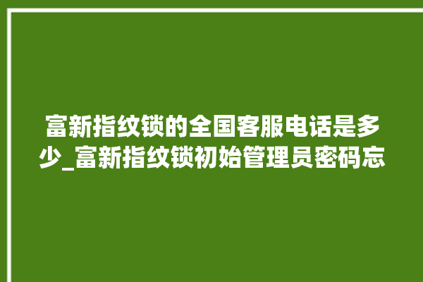 富新指纹锁的全国客服电话是多少_富新指纹锁初始管理员密码忘了 。指纹锁