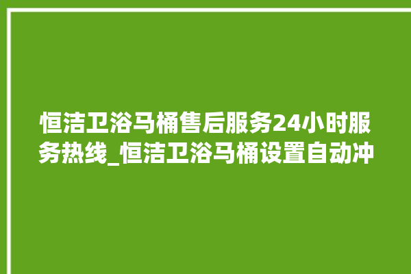 恒洁卫浴马桶售后服务24小时服务热线_恒洁卫浴马桶设置自动冲水 。马桶