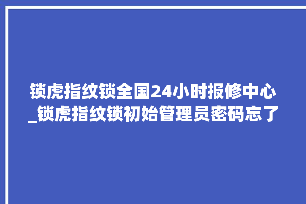 锁虎指纹锁全国24小时报修中心_锁虎指纹锁初始管理员密码忘了 。指纹锁