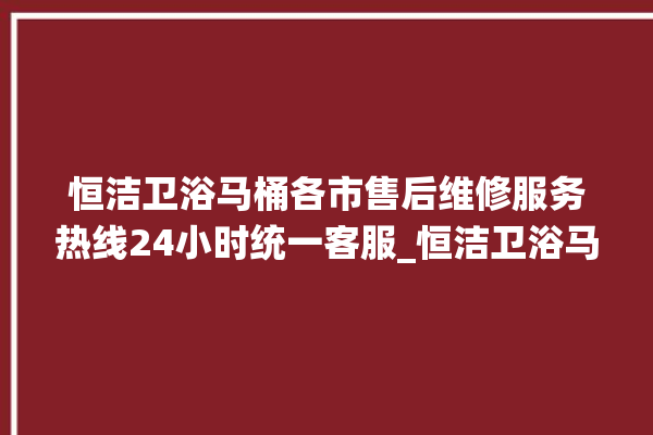 恒洁卫浴马桶各市售后维修服务热线24小时统一客服_恒洁卫浴马桶关自动感应 。马桶