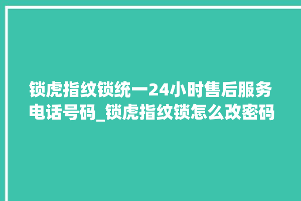 锁虎指纹锁统一24小时售后服务电话号码_锁虎指纹锁怎么改密码 。指纹锁