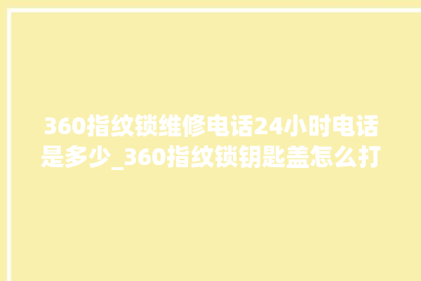 360指纹锁维修电话24小时电话是多少_360指纹锁钥匙盖怎么打开 。电话