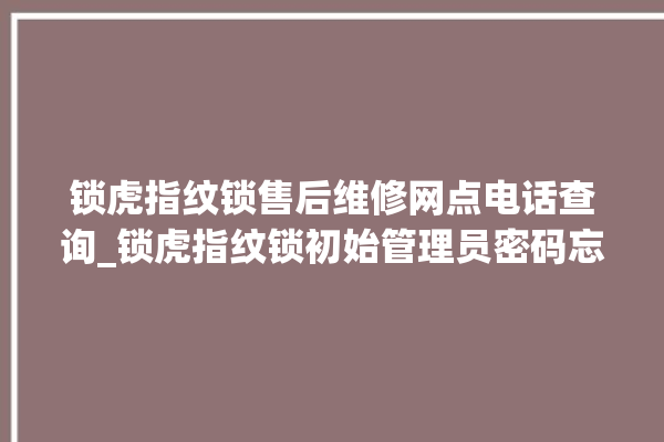 锁虎指纹锁售后维修网点电话查询_锁虎指纹锁初始管理员密码忘了 。指纹锁