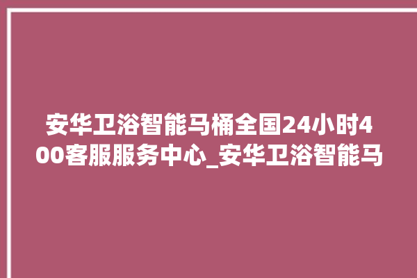 安华卫浴智能马桶全国24小时400客服服务中心_安华卫浴智能马桶怎么用 。马桶