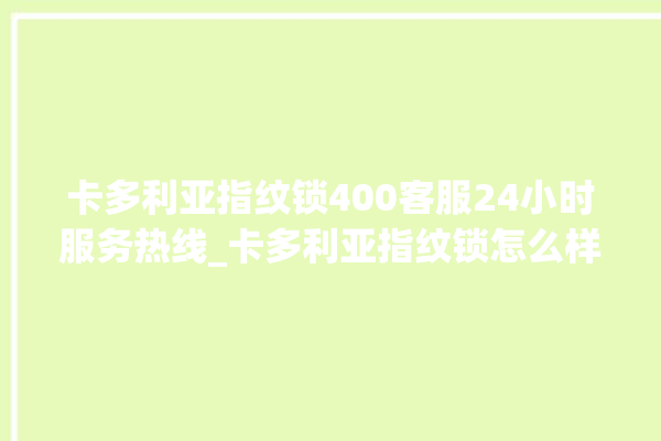 卡多利亚指纹锁400客服24小时服务热线_卡多利亚指纹锁怎么样 。多利亚