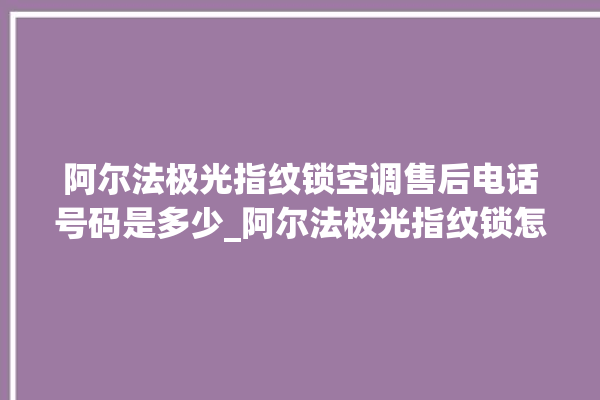 阿尔法极光指纹锁空调售后电话号码是多少_阿尔法极光指纹锁怎么改密码 。阿尔法