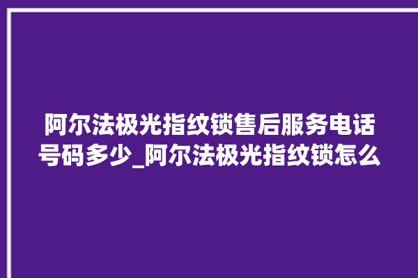 阿尔法极光指纹锁售后服务电话号码多少_阿尔法极光指纹锁怎么设置指纹 。阿尔法