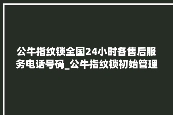 公牛指纹锁全国24小时各售后服务电话号码_公牛指纹锁初始管理员密码忘了 。公牛