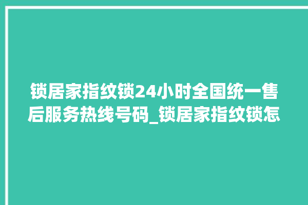 锁居家指纹锁24小时全国统一售后服务热线号码_锁居家指纹锁怎么样 。指纹锁