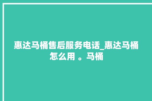 惠达马桶售后服务电话_惠达马桶怎么用 。马桶