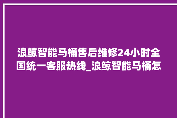 浪鲸智能马桶售后维修24小时全国统一客服热线_浪鲸智能马桶怎么用 。马桶