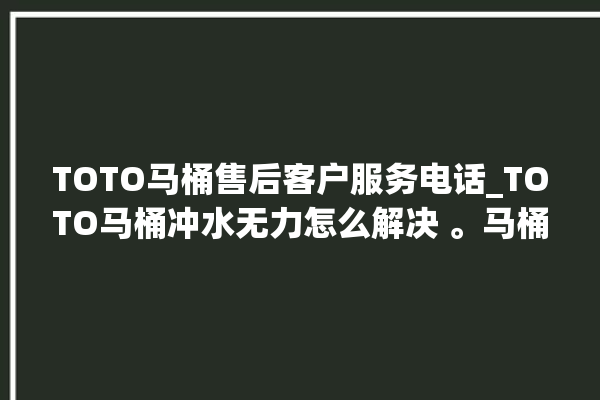 TOTO马桶售后客户服务电话_TOTO马桶冲水无力怎么解决 。马桶