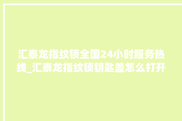 汇泰龙指纹锁全国24小时服务热线_汇泰龙指纹锁钥匙盖怎么打开 。泰龙