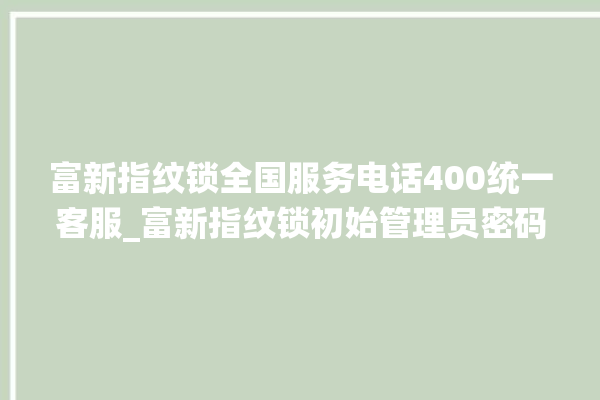 富新指纹锁全国服务电话400统一客服_富新指纹锁初始管理员密码忘了 。指纹锁