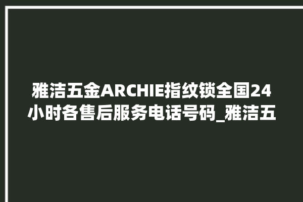 雅洁五金ARCHIE指纹锁全国24小时各售后服务电话号码_雅洁五金ARCHIE指纹锁怎么恢复出厂设置 。指纹锁