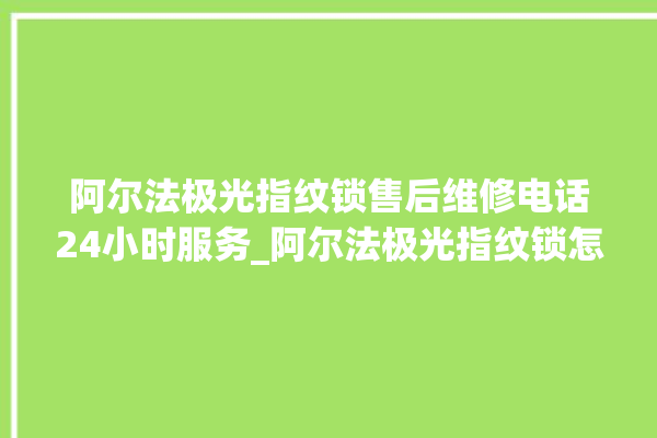 阿尔法极光指纹锁售后维修电话24小时服务_阿尔法极光指纹锁怎么改密码 。阿尔法