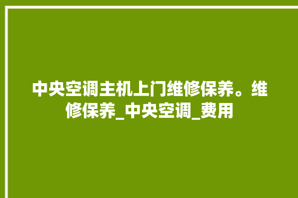 中央空调主机上门维修保养。维修保养_中央空调_费用