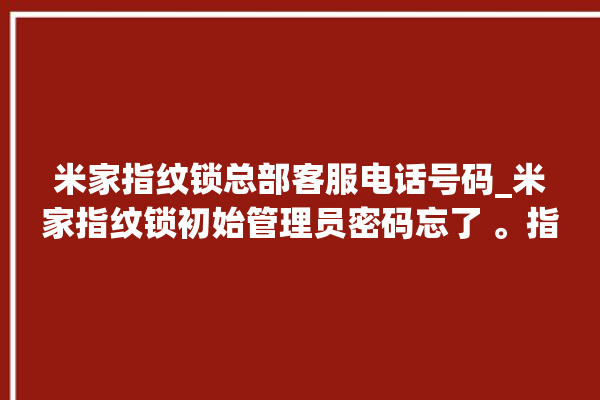 米家指纹锁总部客服电话号码_米家指纹锁初始管理员密码忘了 。指纹锁