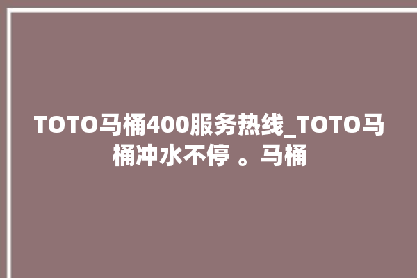 TOTO马桶400服务热线_TOTO马桶冲水不停 。马桶