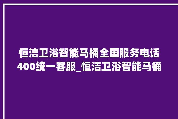 恒洁卫浴智能马桶全国服务电话400统一客服_恒洁卫浴智能马桶为何不蓄水 。马桶