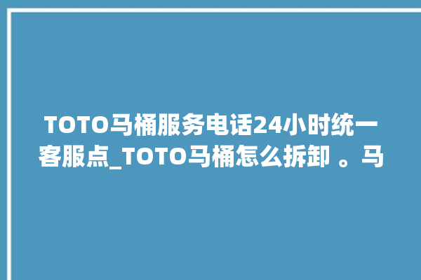 TOTO马桶服务电话24小时统一客服点_TOTO马桶怎么拆卸 。马桶