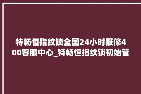 特畅恒指纹锁全国24小时报修400客服中心_特畅恒指纹锁初始管理员密码忘了 。恒指