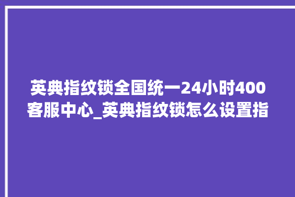 英典指纹锁全国统一24小时400客服中心_英典指纹锁怎么设置指纹 。指纹锁