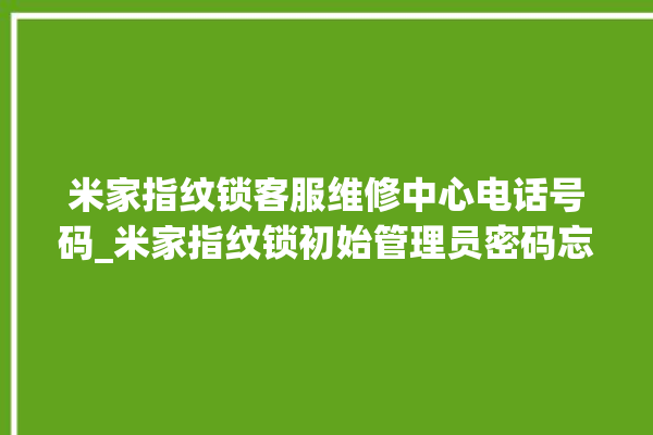 米家指纹锁客服维修中心电话号码_米家指纹锁初始管理员密码忘了 。指纹锁