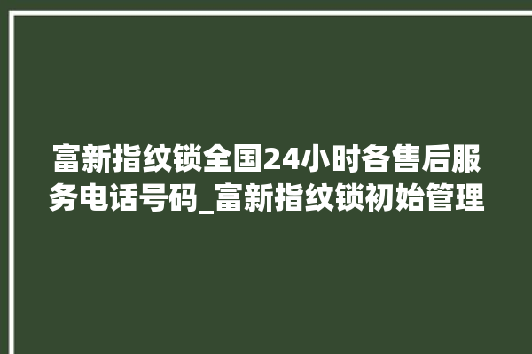 富新指纹锁全国24小时各售后服务电话号码_富新指纹锁初始管理员密码忘了 。指纹锁