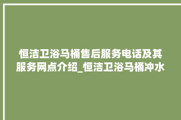 恒洁卫浴马桶售后服务电话及其服务网点介绍_恒洁卫浴马桶冲水无力怎么解决 。马桶