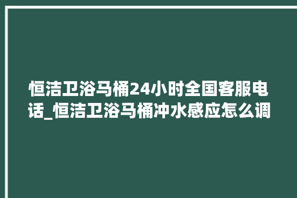 恒洁卫浴马桶24小时全国客服电话_恒洁卫浴马桶冲水感应怎么调 。马桶