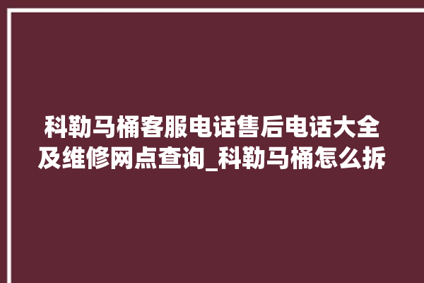 科勒马桶客服电话售后电话大全及维修网点查询_科勒马桶怎么拆卸 。马桶