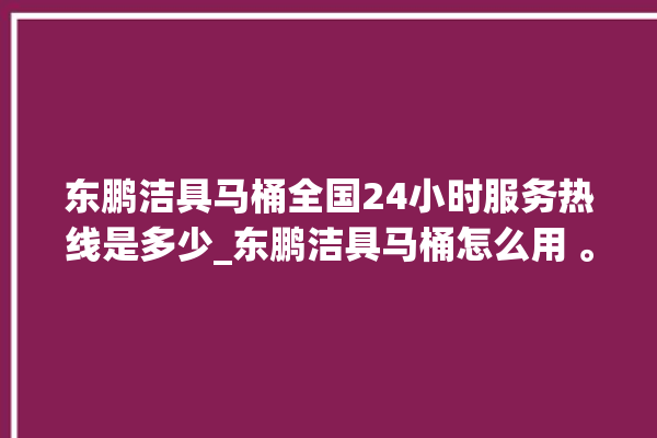 东鹏洁具马桶全国24小时服务热线是多少_东鹏洁具马桶怎么用 。马桶