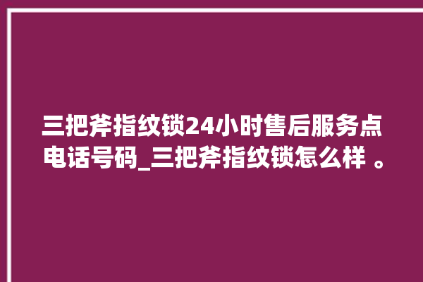 三把斧指纹锁24小时售后服务点电话号码_三把斧指纹锁怎么样 。三把