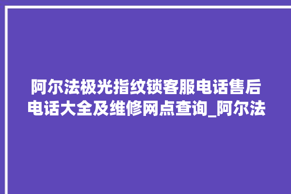 阿尔法极光指纹锁客服电话售后电话大全及维修网点查询_阿尔法极光指纹锁说明书图解 。阿尔法