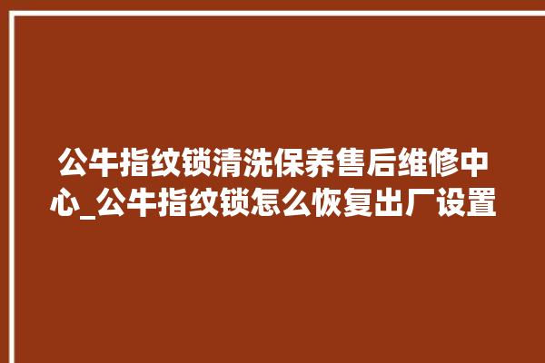 公牛指纹锁清洗保养售后维修中心_公牛指纹锁怎么恢复出厂设置 。公牛