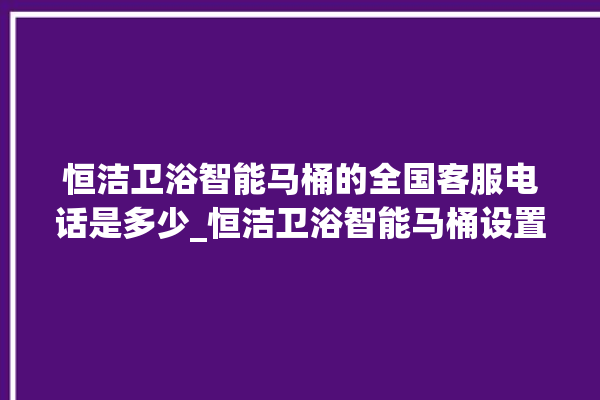 恒洁卫浴智能马桶的全国客服电话是多少_恒洁卫浴智能马桶设置自动冲水 。马桶