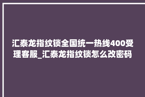 汇泰龙指纹锁全国统一热线400受理客服_汇泰龙指纹锁怎么改密码 。泰龙